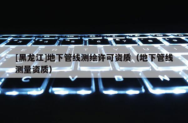 [黑龍江]地下管線測繪許可資質（地下管線測量資質）