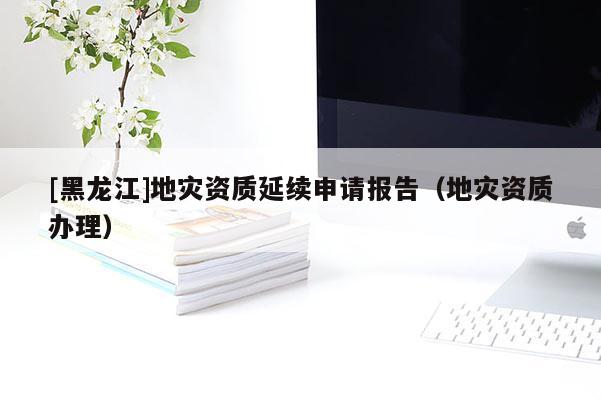 [黑龍江]地災資質延續申請報告（地災資質辦理）