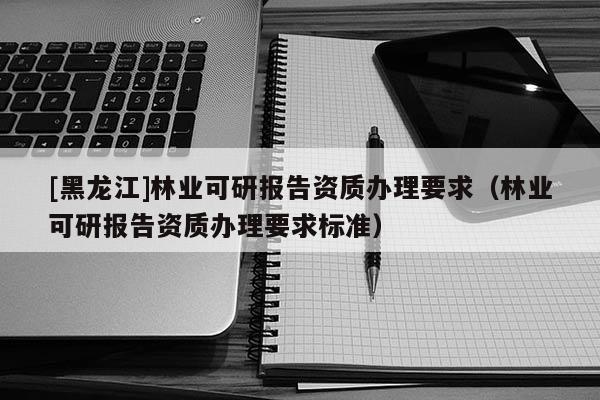 [黑龍江]林業可研報告資質辦理要求（林業可研報告資質辦理要求標準）