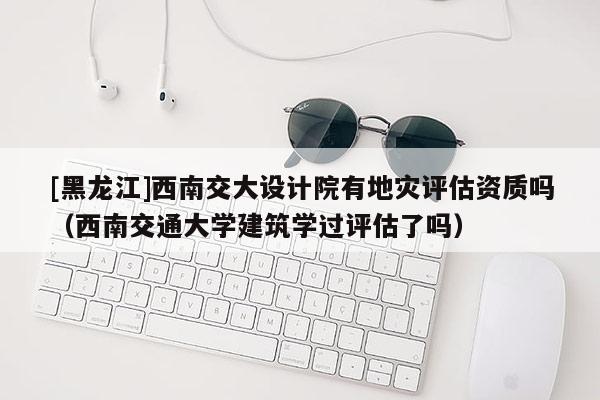 [黑龍江]西南交大設計院有地災評估資質嗎（西南交通大學建筑學過評估了嗎）