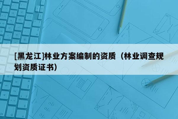 [黑龍江]林業方案編制的資質（林業調查規劃資質證書）