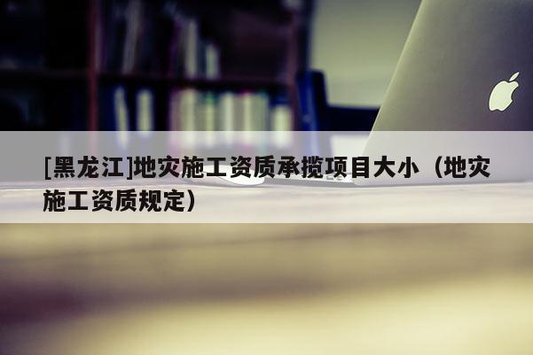 [黑龍江]地災施工資質承攬項目大小（地災施工資質規定）