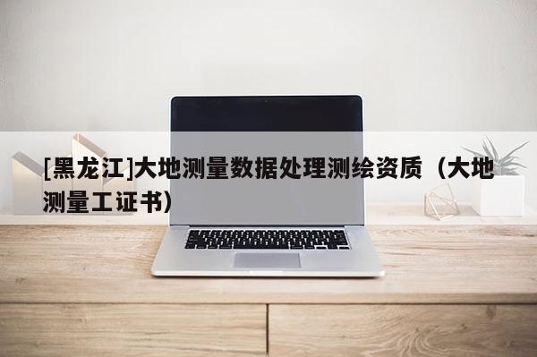 [黑龍江]大地測量數據處理測繪資質（大地測量工證書）