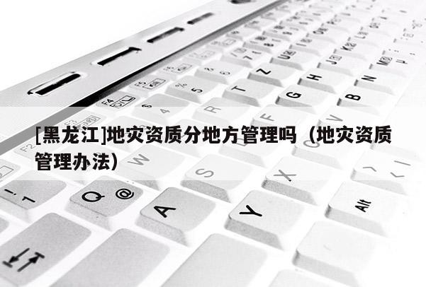 [黑龍江]地災資質分地方管理嗎（地災資質管理辦法）