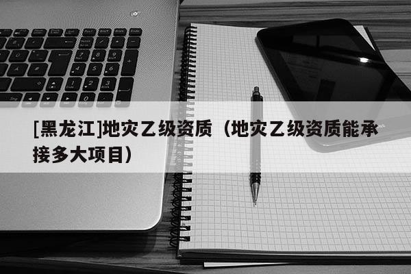 [黑龍江]地災乙級資質（地災乙級資質能承接多大項目）