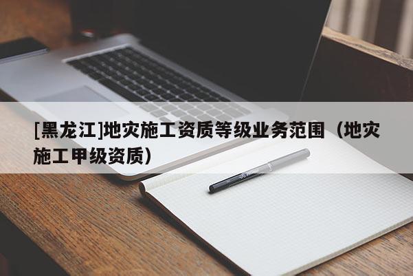 [黑龍江]地災施工資質等級業務范圍（地災施工甲級資質）
