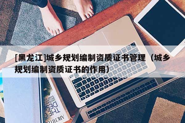 [黑龍江]城鄉(xiāng)規(guī)劃編制資質(zhì)證書(shū)管理（城鄉(xiāng)規(guī)劃編制資質(zhì)證書(shū)的作用）