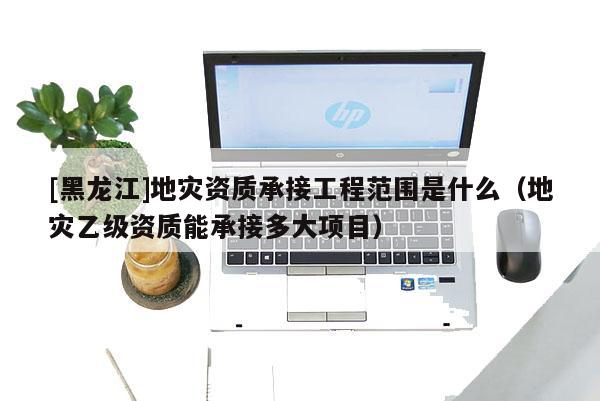 [黑龍江]地災資質承接工程范圍是什么（地災乙級資質能承接多大項目）