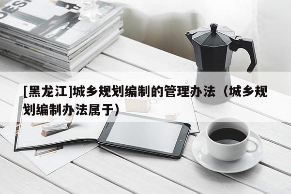 [黑龍江]城鄉(xiāng)規(guī)劃編制的管理辦法（城鄉(xiāng)規(guī)劃編制辦法屬于）