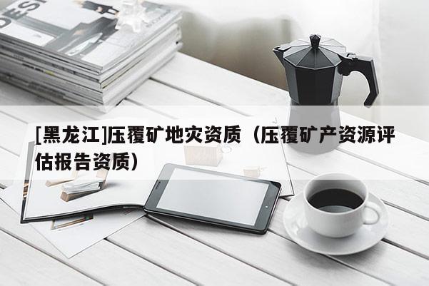 [黑龍江]壓覆礦地災資質（壓覆礦產資源評估報告資質）
