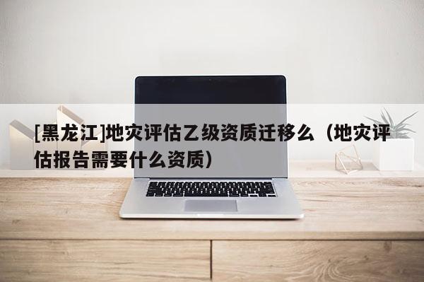 [黑龍江]地災(zāi)評估乙級資質(zhì)遷移么（地災(zāi)評估報告需要什么資質(zhì)）