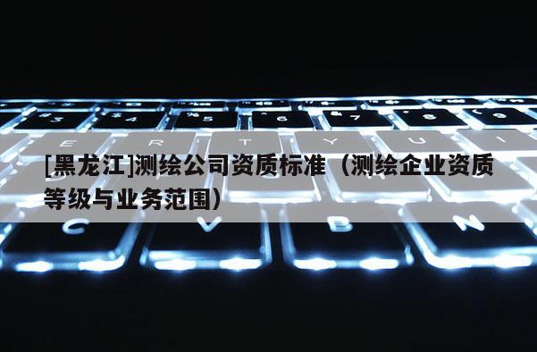 [黑龍江]測繪公司資質標準（測繪企業資質等級與業務范圍）