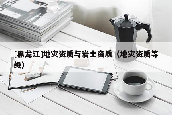 [黑龍江]地災資質與巖土資質（地災資質等級）