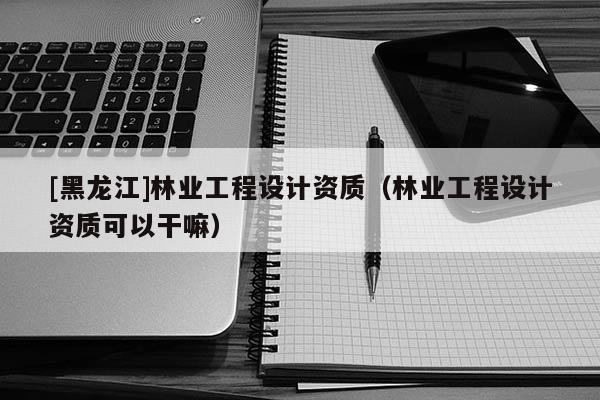 [黑龍江]林業工程設計資質（林業工程設計資質可以干嘛）