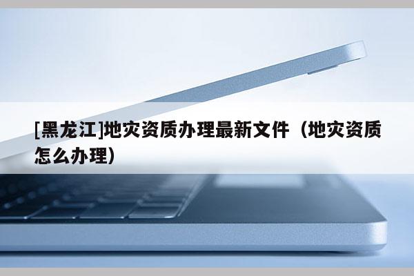 [黑龍江]地災資質(zhì)辦理最新文件（地災資質(zhì)怎么辦理）