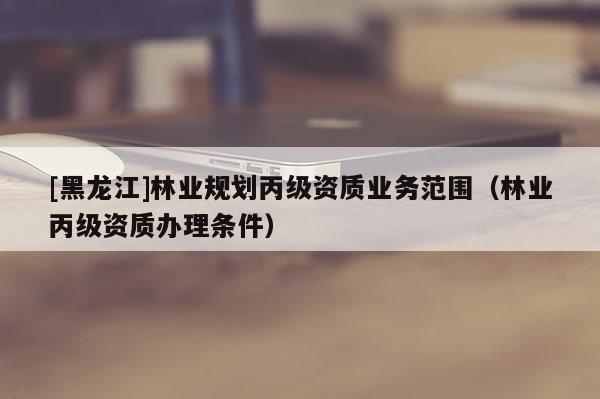 [黑龍江]林業規劃丙級資質業務范圍（林業丙級資質辦理條件）