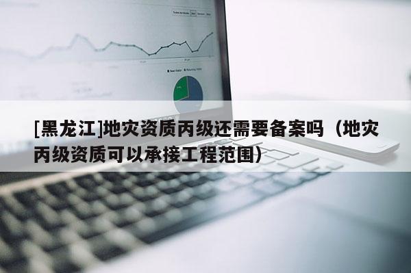 [黑龍江]地災資質丙級還需要備案嗎（地災丙級資質可以承接工程范圍）