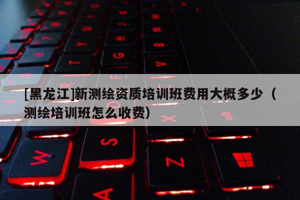 [黑龍江]新測繪資質培訓班費用大概多少（測繪培訓班怎么收費）