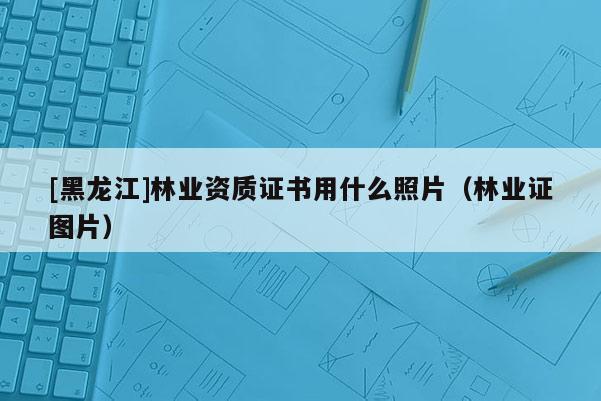 [黑龍江]林業(yè)資質證書用什么照片（林業(yè)證圖片）