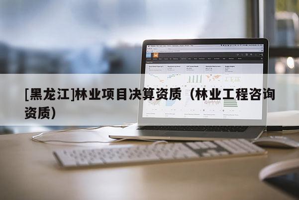 [黑龍江]林業項目決算資質（林業工程咨詢資質）