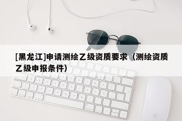 [黑龍江]申請測繪乙級資質要求（測繪資質乙級申報條件）