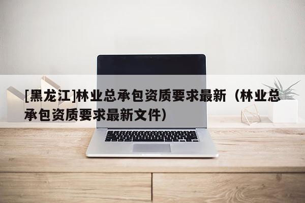 [黑龍江]林業(yè)總承包資質(zhì)要求最新（林業(yè)總承包資質(zhì)要求最新文件）