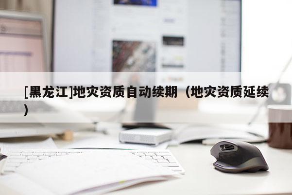 [黑龍江]地災資質自動續期（地災資質延續）