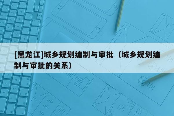 [黑龍江]城鄉規劃編制與審批（城鄉規劃編制與審批的關系）