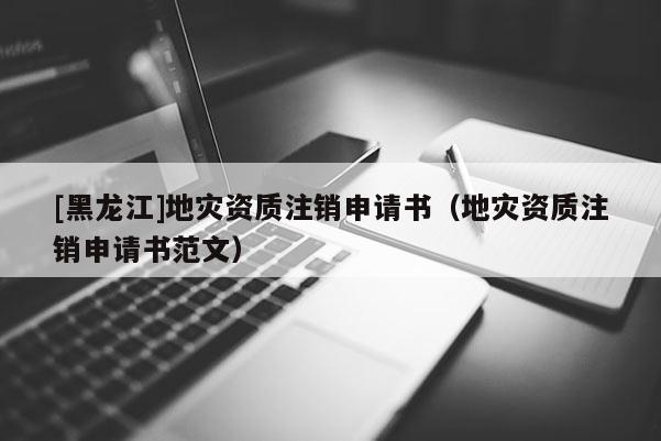 [黑龍江]地災資質注銷申請書（地災資質注銷申請書范文）