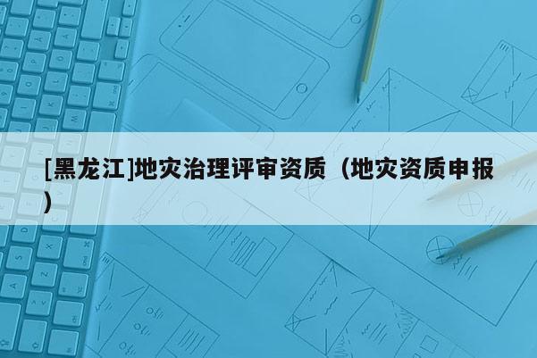 [黑龍江]地災治理評審資質（地災資質申報）