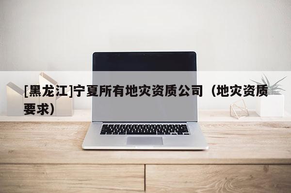 [黑龍江]寧夏所有地災資質公司（地災資質要求）