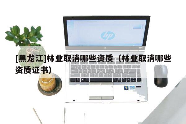 [黑龍江]林業(yè)取消哪些資質(zhì)（林業(yè)取消哪些資質(zhì)證書）