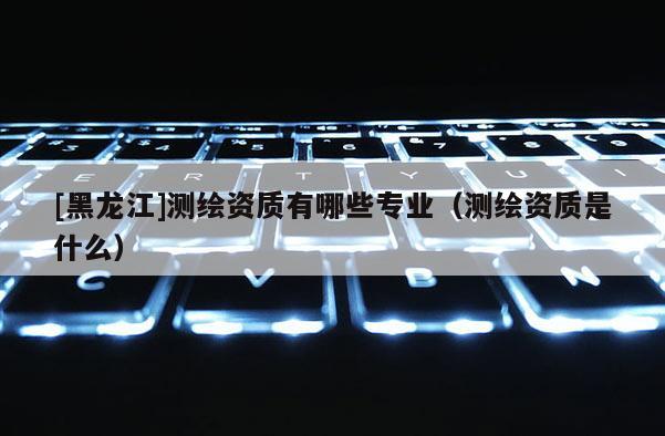 [黑龍江]測(cè)繪資質(zhì)有哪些專業(yè)（測(cè)繪資質(zhì)是什么）