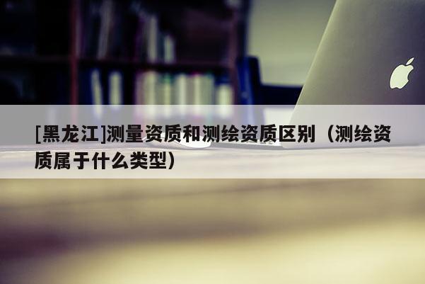 [黑龍江]測量資質和測繪資質區別（測繪資質屬于什么類型）