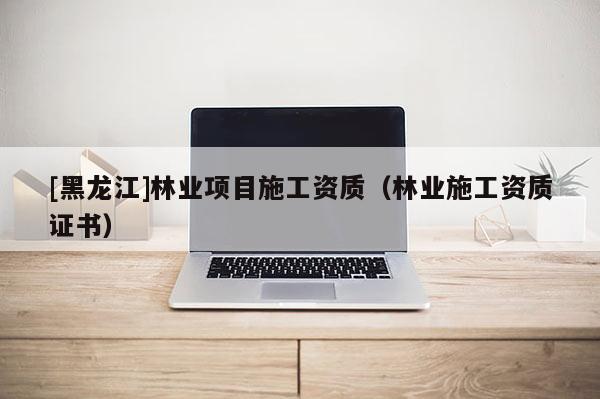 [黑龍江]林業項目施工資質（林業施工資質證書）