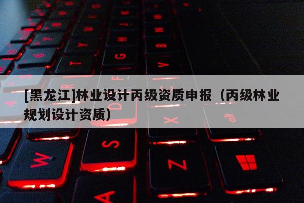 [黑龍江]林業設計丙級資質申報（丙級林業規劃設計資質）