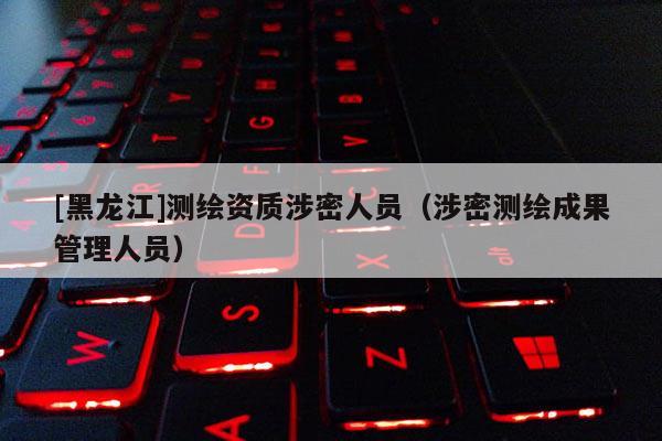 [黑龍江]測繪資質涉密人員（涉密測繪成果管理人員）