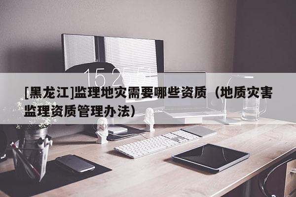 [黑龍江]監(jiān)理地災(zāi)需要哪些資質(zhì)（地質(zhì)災(zāi)害監(jiān)理資質(zhì)管理辦法）
