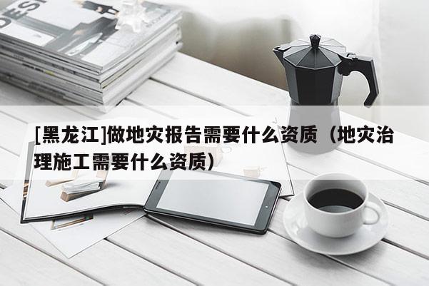 [黑龍江]做地災報告需要什么資質（地災治理施工需要什么資質）