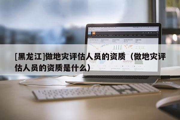 [黑龍江]做地災(zāi)評(píng)估人員的資質(zhì)（做地災(zāi)評(píng)估人員的資質(zhì)是什么）