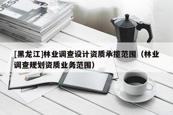 [黑龍江]林業調查設計資質承攬范圍（林業調查規劃資質業務范圍）