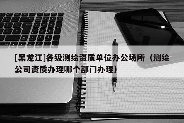 [黑龍江]各級測繪資質單位辦公場所（測繪公司資質辦理哪個部門辦理）