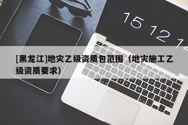[黑龍江]地災乙級資質包范圍（地災施工乙級資質要求）
