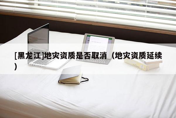 [黑龍江]地災資質是否取消（地災資質延續）