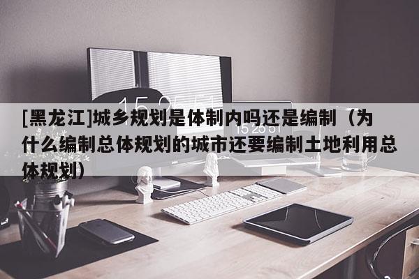 [黑龍江]城鄉規劃是體制內嗎還是編制（為什么編制總體規劃的城市還要編制土地利用總體規劃）