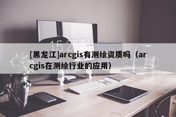 [黑龍江]arcgis有測繪資質嗎（arcgis在測繪行業的應用）