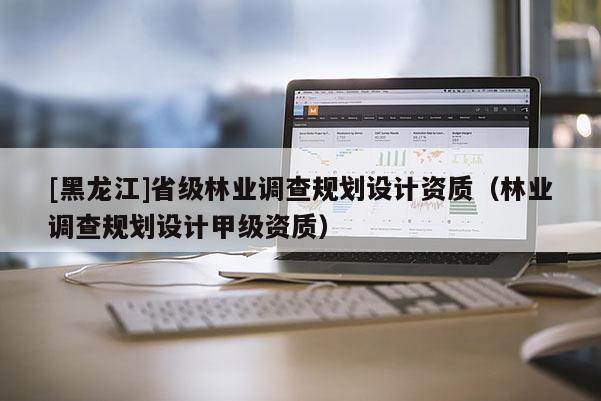 [黑龍江]省級林業調查規劃設計資質（林業調查規劃設計甲級資質）