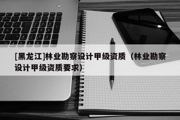 [黑龍江]林業(yè)勘察設(shè)計(jì)甲級(jí)資質(zhì)（林業(yè)勘察設(shè)計(jì)甲級(jí)資質(zhì)要求）