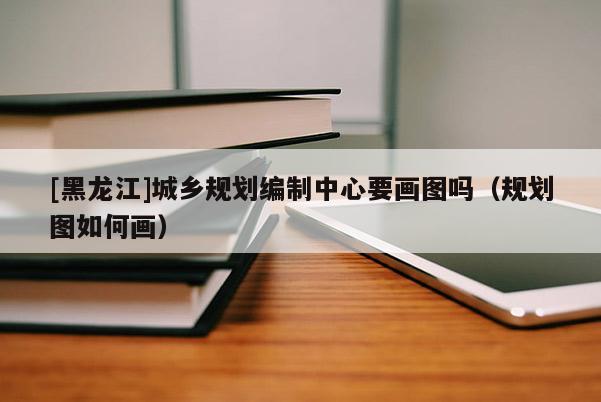 [黑龍江]城鄉規劃編制中心要畫圖嗎（規劃圖如何畫）