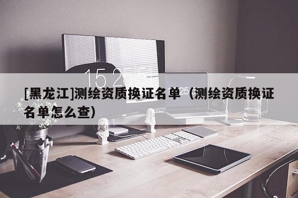 [黑龍江]測繪資質換證名單（測繪資質換證名單怎么查）